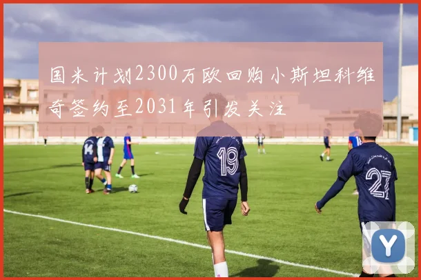 国米计划2300万欧回购小斯坦科维奇签约至2031年引发关注