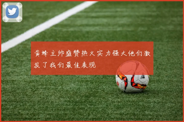 黄蜂主帅盛赞热火实力强大他们激发了我们最佳表现