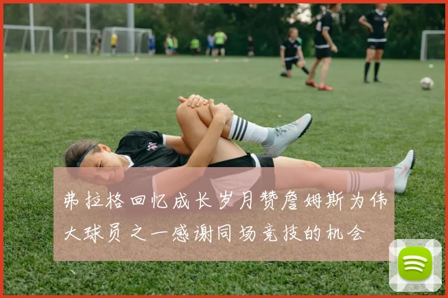 弗拉格回忆成长岁月赞詹姆斯为伟大球员之一感谢同场竞技的机会