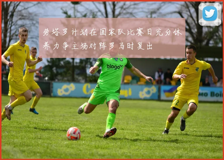劳塔罗计划在国家队比赛日充分休养力争主场对阵罗马时复出