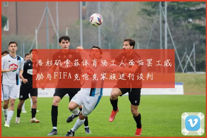 洛杉矶索菲体育场工人面临罢工威胁与FIFA克伦克家族进行谈判
