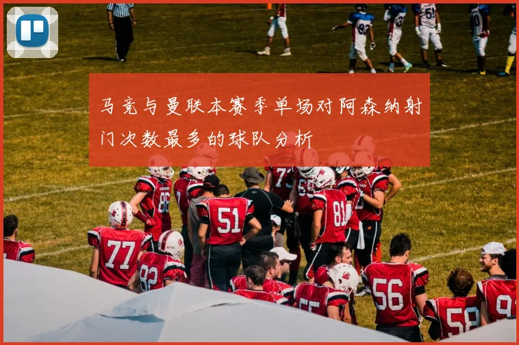 马竞与曼联本赛季单场对阿森纳射门次数最多的球队分析
