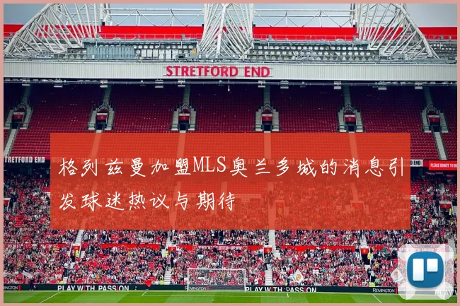 格列兹曼加盟MLS奥兰多城的消息引发球迷热议与期待