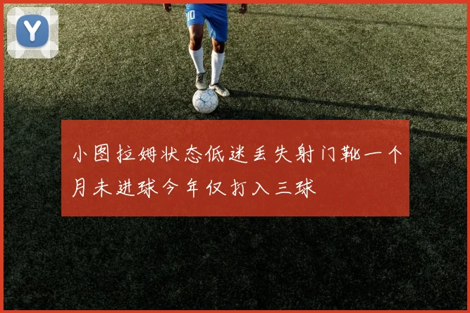 小图拉姆状态低迷丢失射门靴一个月未进球今年仅打入三球