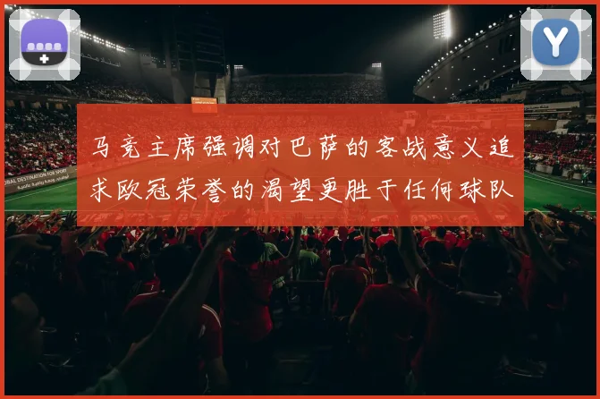 马竞主席强调对巴萨的客战意义追求欧冠荣誉的渴望更胜于任何球队