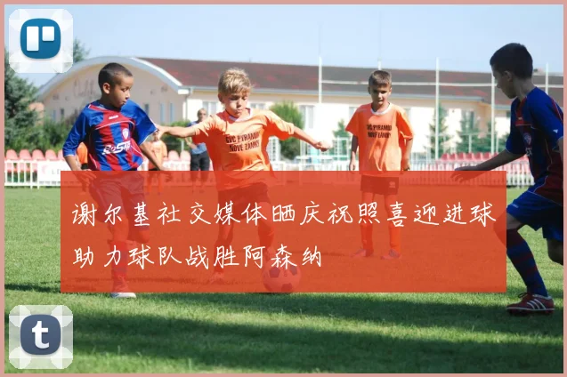 谢尔基社交媒体晒庆祝照喜迎进球助力球队战胜阿森纳